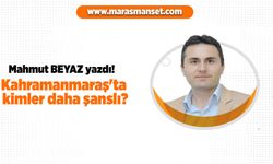 Mahmut Beyaz yazdı! Kahramanmaraş'ta kimler daha şanslı?